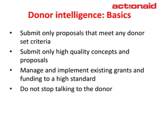 Donor intelligence: Basics
• Submit only proposals that meet any donor
set criteria
• Submit only high quality concepts and
proposals
• Manage and implement existing grants and
funding to a high standard
• Do not stop talking to the donor
 