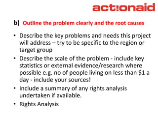 b) Outline the problem clearly and the root causes
• Describe the key problems and needs this project
will address – try to be specific to the region or
target group
• Describe the scale of the problem - include key
statistics or external evidence/research where
possible e.g. no of people living on less than $1 a
day - include your sources!
• Include a summary of any rights analysis
undertaken if available.
• Rights Analysis
 