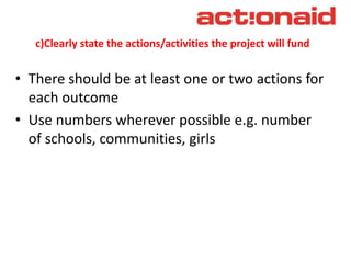c)Clearly state the actions/activities the project will fund
• There should be at least one or two actions for
each outcome
• Use numbers wherever possible e.g. number
of schools, communities, girls
 