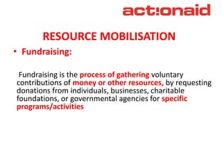 RESOURCE MOBILISATION
• Fundraising:
Fundraising is the process of gathering voluntary
contributions of money or other resources, by requesting
donations from individuals, businesses, charitable
foundations, or governmental agencies for specific
programs/activities
 