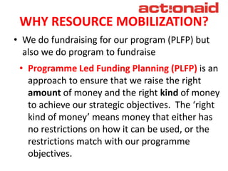 WHY RESOURCE MOBILIZATION?
• We do fundraising for our program (PLFP) but
also we do program to fundraise
• Programme Led Funding Planning (PLFP) is an
approach to ensure that we raise the right
amount of money and the right kind of money
to achieve our strategic objectives. The ‘right
kind of money’ means money that either has
no restrictions on how it can be used, or the
restrictions match with our programme
objectives.
 