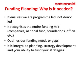 Funding Planning: Why is it needed?
• It ensures we are programme led, not donor
led
• It recognises the entire funding mix
(companies, national fund, foundations, official
etc.)
• Outlines our funding needs or gaps
• It is integral to planning, strategy development
and your ability to fund your strategies/ plan of
actions
 