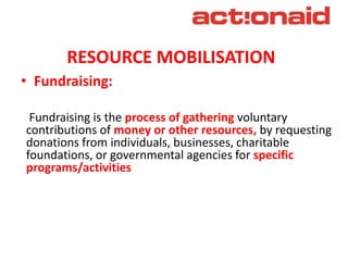 RESOURCE MOBILISATION
• Fundraising:
Fundraising is the process of gathering voluntary
contributions of money or other res...