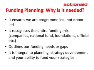 Funding Planning: Why is it needed?
• It ensures we are programme led, not donor
led
• It recognises the entire funding mi...