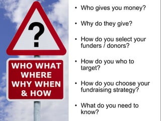 • Who gives you money?

• Why do they give?

• How do you select your
  funders / donors?

• How do you who to
  target?

• How do you choose your
  fundraising strategy?

• What do you need to
  know?
 