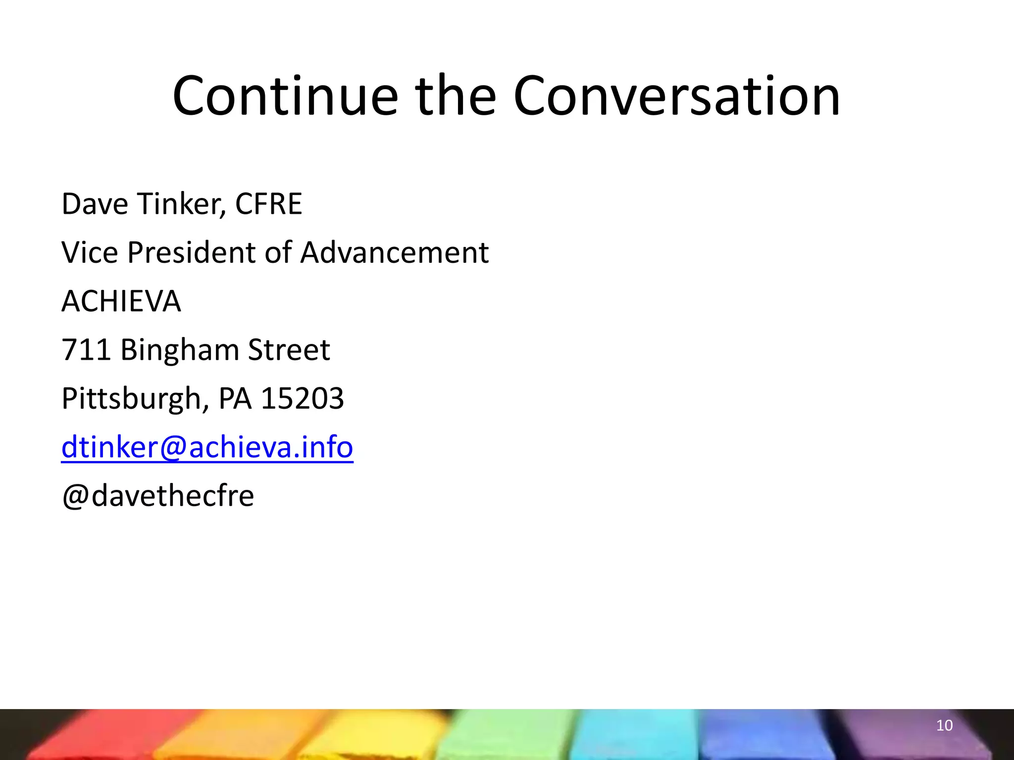 Continue the Conversation
Dave Tinker, CFRE
Vice President of Advancement
ACHIEVA
711 Bingham Street
Pittsburgh, PA 15203
dtinker@achieva.info
@davethecfre
10
 