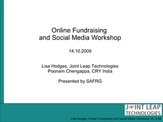 Online Fundraising  and Social Media Workshop 14.10.2009 Lisa Hodges, Joint Leap Technologies Poonam Chengappa, CRY India Presented by SAFRG Lisa Hodges, Online Fundraising and Social Media Workshop 24.10.09 