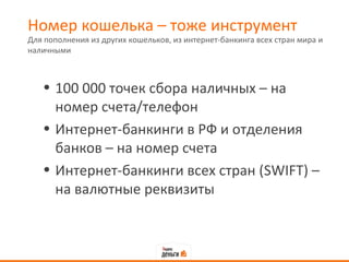 Номер кошелька – тоже инструмент
Для пополнения из других кошельков, из интернет-банкинга всех стран мира и
наличными



   • 100 000 точек сбора наличных – на
     номер счета/телефон
   • Интернет-банкинги в РФ и отделения
     банков – на номер счета
   • Интернет-банкинги всех стран (SWIFT) –
     на валютные реквизиты
 