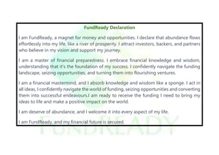 FundReady Declaration
I am FundReady, a magnet for money and opportunities. I declare that abundance flows
effortlessly into my life, like a river of prosperity. I attract investors, backers, and partners
who believe in my vision and support my journey.
I am a master of financial preparedness. I embrace financial knowledge and wisdom,
understanding that it's the foundation of my success. I confidently navigate the funding
landscape, seizing opportunities, and turning them into flourishing ventures.
I am a financial mastermind, and I absorb knowledge and wisdom like a sponge. I act in
all ideas, I confidently navigate the world of funding, seizing opportunities and converting
them into successful endeavours.I am ready to receive the funding I need to bring my
ideas to life and make a positive impact on the world.
I am deserve of abundance, and I welcome it into every aspect of my life.
I am FundReady, and my financial future is secured.
 