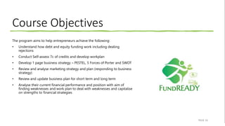 Course Objectives
The program aims to help entrepreneurs achieve the following:
• Understand how debt and equity funding work including dealing
rejections
• Conduct Self-assess 7c of credits and develop workplan
• Develop 1 page business strategy – PESTEL, 5 Forces of Porter and SWOT
• Review and analyse marketing strategy and plan (responding to business
strategy)
• Review and update business plan for short term and long term
• Analyse their current financial performance and position with aim of
finding weaknesses and work plan to deal with weaknesses and capitalise
on strengths to financial strategies
PAGE 16
 