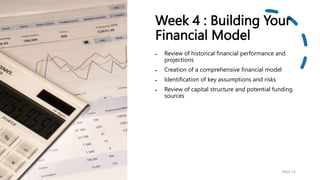 Week 4 : Building Your
Financial Model
 Review of historical financial performance and
projections
 Creation of a comprehensive financial model
 Identification of key assumptions and risks
 Review of capital structure and potential funding
sources
PAGE 23
 