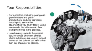 Your Responsibilities
• Our ancestors, including your great-
grandmothers and great-
grandfathers, endured significant
hardships to secure the
opportunities you enjoy today. Some
even made the ultimate sacrifice,
losing their lives in the process.
• Unfortunately, even in the present
day, instances of racism persist,
where individuals are unfairly judged
based on the color of our skin rather
than our character or abilities.
PAGE 43
This Photo by Unknown Author is licensed under CC BY-SA
 