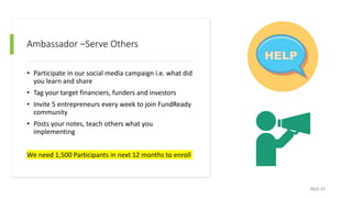Ambassador –Serve Others
• Participate in our social media campaign i.e. what did
you learn and share
• Tag your target financiers, funders and investors
• Invite 5 entrepreneurs every week to join FundReady
community
• Posts your notes, teach others what you
implementing
We need 1,500 Participants in next 12 months to enroll
PAGE 47
 