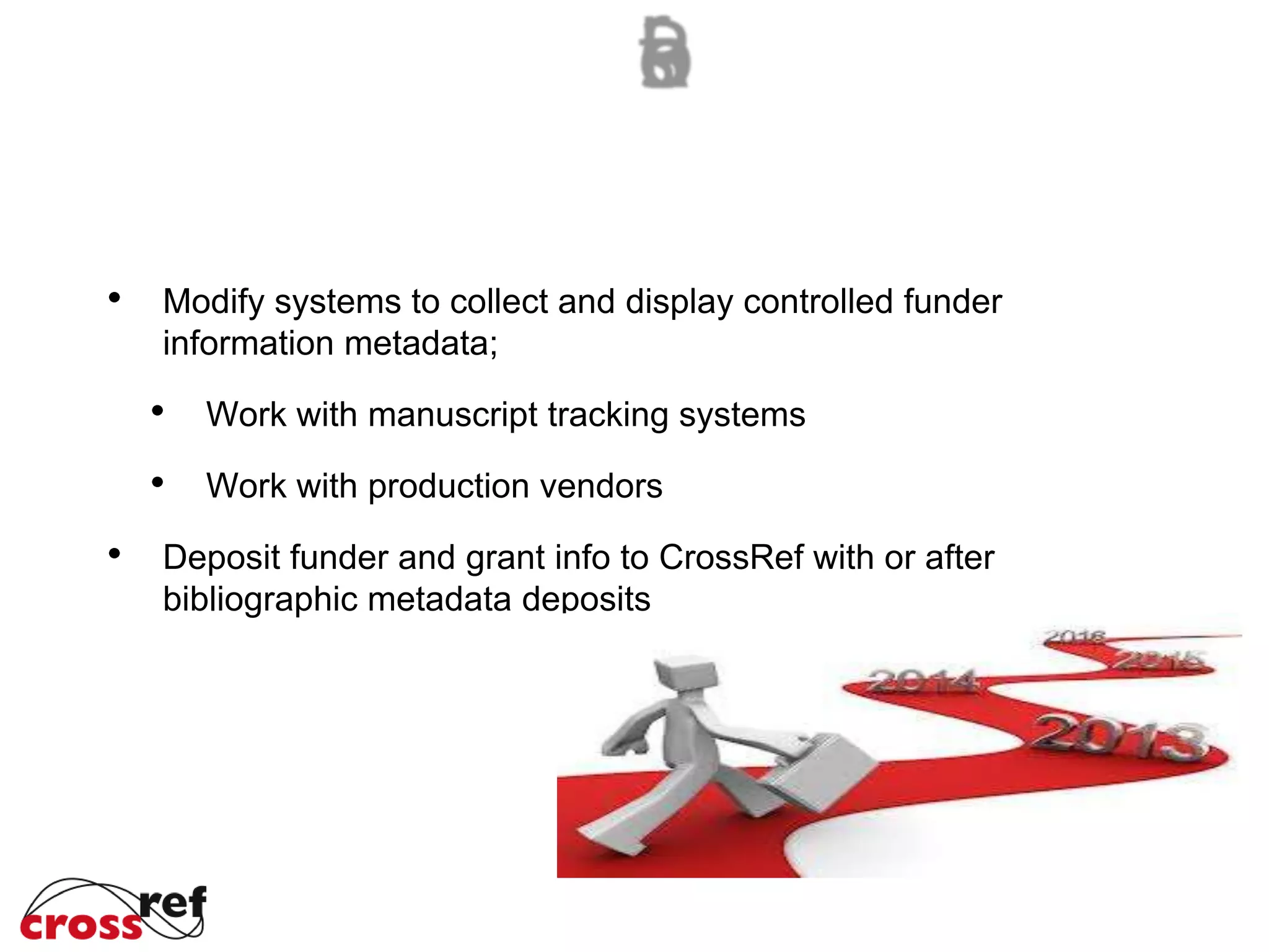 Modify systems to collect and display controlled funder
information metadata;
Work with manuscript tracking systems
Work with production vendors
Deposit funder and grant info to CrossRef with or after
bibliographic metadata deposits
 