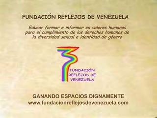 FUNDACIÓN REFLEJOS DE VENEZUELA
 Educar formar e informar en valores humanos
para el cumplimiento de los derechos humanos de
   la diversidad sexual e identidad de género




  GANANDO ESPACIOS DIGNAMENTE
 www.fundacionreflejosdevenezuela.com
 