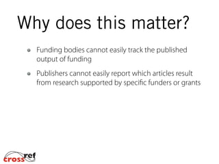Funding bodies cannot easily track the published
output of funding
Publishers cannot easily report which articles result
from research supported by specific funders or grants
Why does this matter?
 