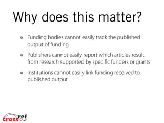 Funding bodies cannot easily track the published
output of funding
Publishers cannot easily report which articles result
from research supported by specific funders or grants
Institutions cannot easily link funding received to
published output
Why does this matter?
 