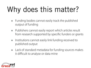Funding bodies cannot easily track the published
output of funding
Publishers cannot easily report which articles result
from research supported by specific funders or grants
Institutions cannot easily link funding received to
published output
Lack of standard metadata for funding sources makes
it diﬃcult to analyse or data mine
Why does this matter?
 