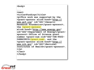 <body>	

... 
<sec> 
<title>Funding</title> 
<p>This work was supported by the
<grant-sponsor xlink:href="http://
www.grf.org" id="GS1">Generic
Research Foundation</grant-sponsor>,
the <grant-sponsor
xlink:href="http://www.energy.gov"
id="GS2">Department of Energy</grant-
sponsor> Office of Science grant
number <grant-num rid="GS2">DE-FG02-
04ER63803</grant-num>, and the
<grant-sponsor xlink:href="http://
www.nih.gov" id="GS3">National
Institutes of Health</grant-sponsor>. 
</p> 
</sec> 
</body>	

 
