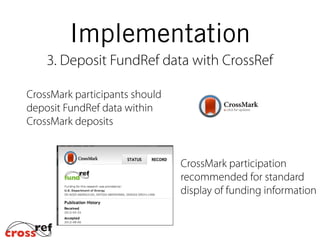 Implementation
3. Deposit FundRef data with CrossRef
CrossMark participants should
deposit FundRef data within
CrossMark deposits
CrossMark participation
recommended for standard
display of funding information
 