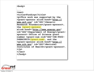 <body>
...
<sec>
<title>Funding</title>
<p>This work was supported by the
<grant-sponsor xlink:href="http://
www.grf.org" id="GS1">Generic
Research Foundation</grant-sponsor>,
the <grant-sponsor
xlink:href="http://www.energy.gov"
id="GS2">Department of Energy</grantsponsor> Office of Science grant
number <grant-num rid="GS2">DE-FG0204ER63803</grant-num>, and the
<grant-sponsor xlink:href="http://
www.nih.gov" id="GS3">National
Institutes of Health</grant-sponsor>.
</p>
</sec>
</body>

Tuesday, 22 October 13

 