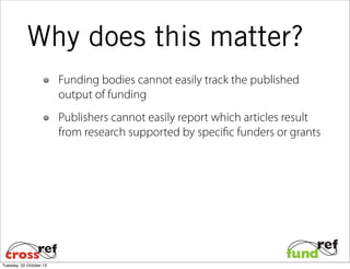 Why does this matter?
Funding bodies cannot easily track the published
output of funding
Publishers cannot easily report which articles result
from research supported by specific funders or grants

Tuesday, 22 October 13

 