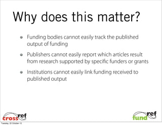 Why does this matter?
Funding bodies cannot easily track the published
output of funding
Publishers cannot easily report which articles result
from research supported by specific funders or grants
Institutions cannot easily link funding received to
published output

Tuesday, 22 October 13

 