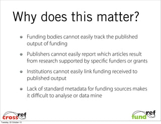 Why does this matter?
Funding bodies cannot easily track the published
output of funding
Publishers cannot easily report which articles result
from research supported by specific funders or grants
Institutions cannot easily link funding received to
published output
Lack of standard metadata for funding sources makes
it diﬃcult to analyse or data mine

Tuesday, 22 October 13

 