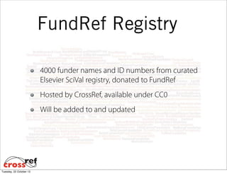 FundRef Registry
4000 funder names and ID numbers from curated
Elsevier SciVal registry, donated to FundRef
Hosted by CrossRef, available under CC0
Will be added to and updated

Tuesday, 22 October 13

 