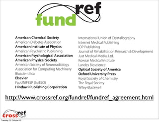 American Chemical Society
American Diabetes Association
American Institute of Physics
American Psychiatric Publishing
American Psychological Association
American Physical Society
American Society of Neuroradiology
Association for Computing Machinery
Bioscientifica
Elsevier
FapUNIFESP (SciELO)
Hindawi Publishing Corporation

International Union of Crystallography
Internet Medical Publishing
IOP Publishing
Journal of Rehabilitation Research & Development
Just Medical Media, Ltd.
Kowsar Medical Institute
Landes Bioscience
Optical Society of America
Oxford University Press
Royal Society of Chemistry
The Royal Society
Wiley-Blackwell

http://www.crossref.org/fundref/fundref_agreement.html

Tuesday, 22 October 13

 