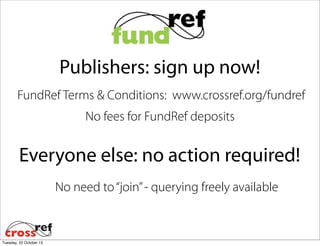 Publishers: sign up now!
FundRef Terms & Conditions: www.crossref.org/fundref
No fees for FundRef deposits

Everyone else: no action required!
No need to “join” - querying freely available

Tuesday, 22 October 13

 