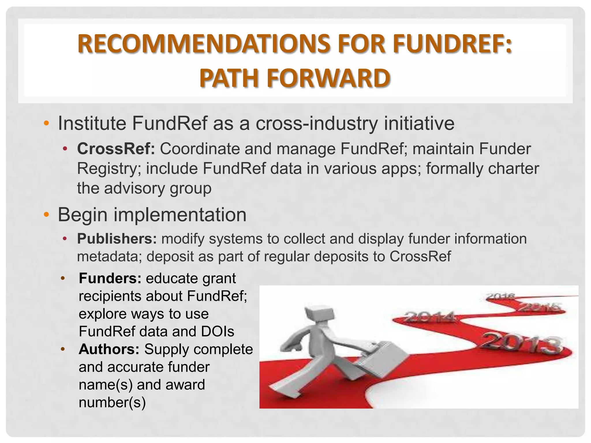 RECOMMENDATIONS FOR FUNDREF:
PATH FORWARD
• Institute FundRef as a cross-industry initiative
• CrossRef: Coordinate and manage FundRef; maintain Funder
Registry; include FundRef data in various apps; formally charter
the advisory group
• Begin implementation
• Publishers: modify systems to collect and display funder information
metadata; deposit as part of regular deposits to CrossRef
• Funders: educate grant
recipients about FundRef;
explore ways to use
FundRef data and DOIs
• Authors: Supply complete
and accurate funder
name(s) and award
number(s)
 