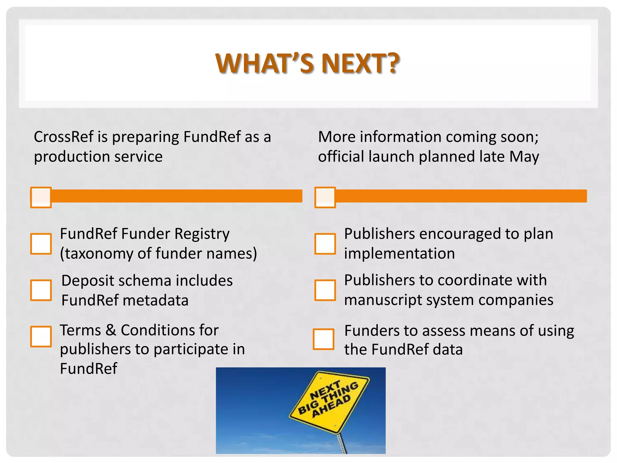 WHAT’S NEXT?
CrossRef is preparing FundRef as a
production service
FundRef Funder Registry
(taxonomy of funder names)
Deposit schema includes
FundRef metadata
Terms & Conditions for
publishers to participate in
FundRef
More information coming soon;
official launch planned late May
Publishers encouraged to plan
implementation
Publishers to coordinate with
manuscript system companies
Funders to assess means of using
the FundRef data
 