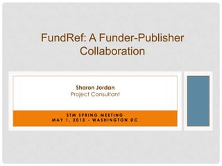 S T M S P R I N G M E E T I N G
M A Y 1 , 2 0 1 3 - W A S H I N G T O N D C
FundRef: A Funder-Publisher
Collaboration
Sharon Jordan
Project Consultant
 