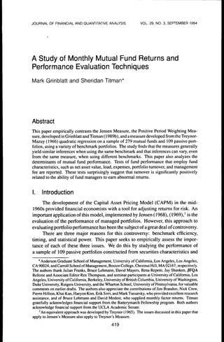 JOURNAL OF FINANCIAL AND QUANTITATIVE ANALYSIS                    VOL. 29, NO. 3, SEPTEMBER 1994




A Study of Monthly Mutual Fund Returns and
Performance Evaluation Techniques
Mark Grinblatt and Sheridan Titman*




Abstract
This paper empiricatty contrasts the Jensen Measure, the Positive Period Weighting Mea-
sure, developed in Grinblatt and Titman (1989b), and a measure developed from the Trey nor-
Mazuy (t966) quadratic regression on a sample of 279 mutuat funds and tO9 passive port-
folios, using a variety of benchmark portfolios. The study finds that the measures generally
yield simitar inferences when using the same benchmark and that inferences can vary, even
from the same measure, when using different benchmarks. This paper also analyzes the
determinants of mutual fund performance. Tests of fund performance that employ fund
characteristics, such as net asset value, load, expenses, portfolio tumover, and management
fee are reported. These tests surprisingly suggest that tumover is significantly positively
related to the ability of fund managers to eam abnormal retums.


I.   Introduction
    The development of the Capital Asset Pricing Model (CAPM) in the tnid-
1960s provided financial economists with a tool for adjusting retums for risk. An
important application ofthis model, implemented by Jensen (1968), (1969),' is the
evaluation of the performance of managed portfolios. However, this approach to
evaluating portfolio performance has been the subject ofa great deal of controversy.
     There are three major reasons for this controversy: benchmark efficiency,
timing, and statistical power. This paper seeks to empirically assess the impor-
tance of each of these three issues. We do this by studying the performance of
a sample of 109 passive portfolios constructed from securities characteristics and

    •Anderson Graduate School of Management, University of Catifomia, Los Angetes, Los Angetes,
CA 90024, and Carrott Sctiool of Management, Boston College, Ctiestnut Hill, MA 02167, respectively.
Ttie authors thank Julian Franks, Bruce txhmann, David Mayers, Rena Repetti, Jay Shanken, JFQA
Referee and Associate Editor Rex Thompson, and seminar participants at University of California, Los
Angeles, University of California, Berkeiey, University of British Columbia, University of Washington,
Duice University, Rutgers University, and the Wharton School, University of Pennsylvania, for valuable
comments on earlier drafts. The authors also appreciate the contributions of Jim Brandon, Nick Crew,
Pierre Hillion, Khai Kan, Haeyon Kim, Erik Sirri, and Mark Tsesarsky, who provided excellent research
assistance, and of Bruce Ixhmann and David Modest, who supplied monthly factor retums. Titman
gratefully acknowledges financial support from the Batterymarch Fellowship program. Both authors
acknowledge financial support from the UCLA Academic Senate.
     ' An equivalent approach was developed by Treynor (1965). The issues discussed in this paper that
apply to Jensen's Measure also apply to Treynor's Measure.

                                                419
 