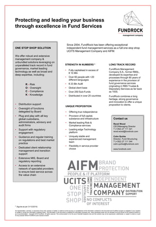 Protecting and leading your business
through excellence in Fund Services
Since 2004, FundRock has been offering exceptional
independent fund management services as a full one stop shop
UCITS Management Company and AIFM.
LONG TRACK RECORD
FundRock Management
Company S.A., former RBSL,
developed its expertise and
processes through 80 years of
experience in the provision of
fund governance services
originating in RBS Trustee &
Depositary Services as far back
as 1935.
FundRock combines a long
heritage, strong governance
and innovation to offer a unique
proposition to clients.
ONE STOP SHOP SOLUTION
We offer robust and extensive
management company &
unbundled solutions leveraging on
unparalleled track record in fund
governance, market leading
technology as well as broad and
deep expertise, including:
R - Risk
O - Oversight
C - Compliance
K - Knowledge
• Distribution support
• Oversight of functions
delegated by Board
• Plug and play with all key
global custodians,
administrators, advisory and
audit firms
• Support with regulatory
engagement
• Guidance and regular training
on regulations and best market
practice
• Dedicated client relationship
management and transition
support
• Extensive MIS, Board and
regulatory reporting
• Access to an extensive
network of specialist providers
to ensure best service across
the value chain
STRENGTH IN NUMBERS *
• Fully capitalised in excess of
€ 10 Mln
• Over 60 people with +20
different languages
• € 23 Bln AuM
• Global client base
• Over 250 Sub-Funds
• Distributed in over 25 countries
Contact us
Revel Wood
CEO/Managing Director
T (+352) 27 111 321
revel.wood@fundrock.com
Colm Quirke
Director, Fund Structuring
T (+352) 27 111 344
colm.quirke@fundrock.com
www.fundrock.com
UNIQUE PROPOSITION
• Offering true independence
• Provision of full capital,
substance and infrastructure
• Market leading Risk &
Compliance services
• Leading edge Technology
platform
• Uniquely stable and
experienced management
team
• Flexibility in service provider
choice
No representation, warranty, or assurance of any kind, express or implied, is made as to the accuracy or completeness of the information contained in this document and FundRock accepts no obligation to any recipient
to update or correct any information contained herein. The information in this document is published for information purposes only. Views expressed herein are not intended to be and should not be viewed as advice or
as a recommendation. Copyright 2016 FundRock. All rights reserved. This communication is for the use of intended recipients only and the contents may not be reproduced, redistributed, or copied in whole or in part
for any purpose without FundRock’s prior express consent.
* (figures as per 31/12/2015)
 