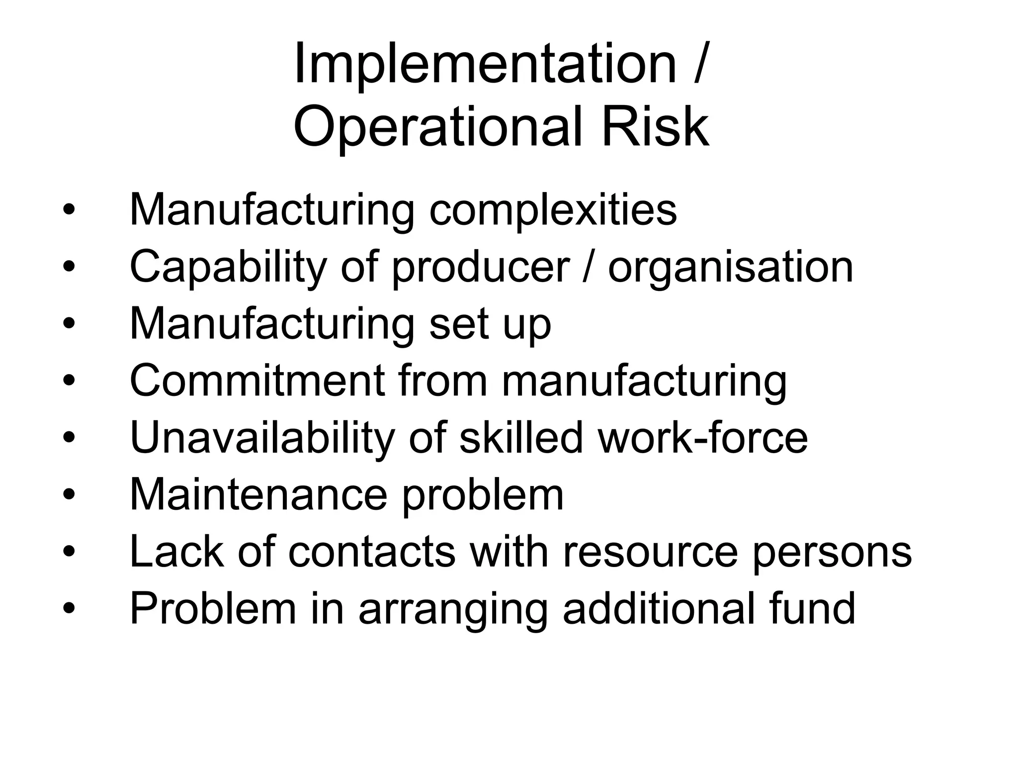 Implementation /  Operational Risk  Manufacturing complexities Capability of producer / organisation Manufacturing set up Commitment from manufacturing Unavailability of skilled work-force Maintenance problem Lack of contacts with resource persons Problem in arranging additional fund  
