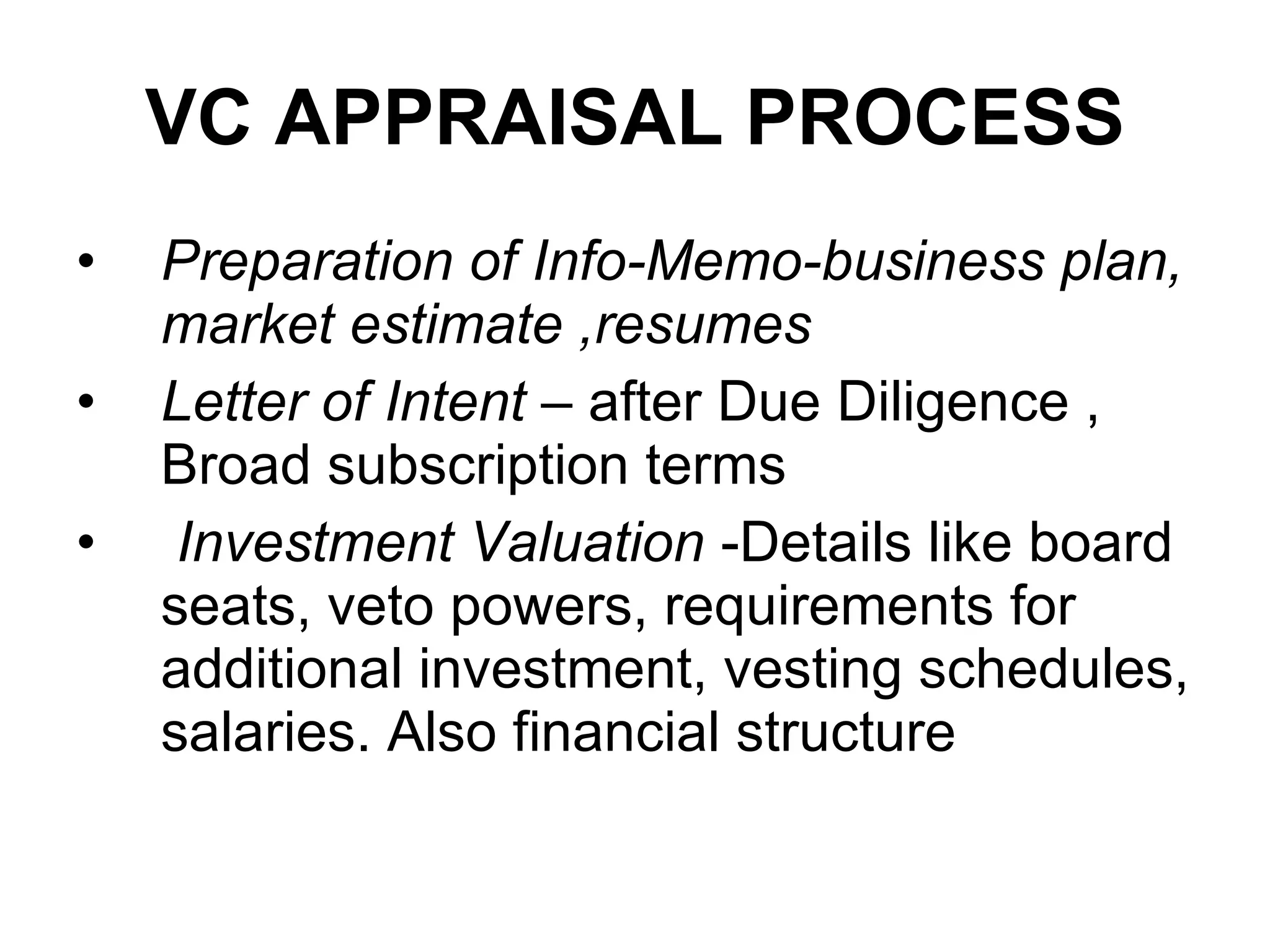VC APPRAISAL PROCESS Preparation of Info-Memo- business plan, market estimate ,resumes   Letter of Intent  – after Due Diligence , Broad subscription terms  Investment Valuation  -Details like board seats, veto powers, requirements for additional investment, vesting schedules, salaries. Also financial structure  