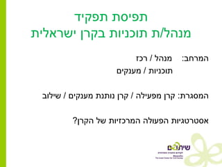 ‫תפיסת תפקיד‬
‫מנהל/ת תוכניות בקרן ישראלית‬
                          ‫מנהל / רכז‬    ‫המרחב:‬
                     ‫תוכניות / מענקים‬

 ‫המסגרת: קרן מפעילה / קרן נותנת מענקים / שילוב‬

         ‫אסטרטגיות הפעולה המרכזיות של הקרן?‬
 
