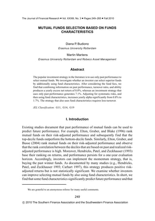 The Journal of Financial Research • Vol. XXXIII, No. 3 • Pages 249–265 • Fall 2010


              MUTUAL FUNDS SELECTION BASED ON FUNDS
                        CHARACTERISTICS


                                        Diana P Budiono
                                               .
                                Erasmus University Rotterdam

                                         Martin Martens
              Erasmus University Rotterdam and Robeco Asset Management



                                            Abstract

         The popular investment strategy in the literature is to use only past performance to
         select mutual funds. We investigate whether an investor can select superior funds
         by additionally using fund characteristics. After considering the fund fees, we
         find that combining information on past performance, turnover ratio, and ability
         produces a yearly excess net return of 8.0%, whereas an investment strategy that
         uses only past performance generates 7.1%. Adjusting for systematic risks, and
         then using fund characteristics, increases yearly alpha significantly from 0.8% to
         1.7%. The strategy that also uses fund characteristics requires less turnover.

         JEL Classification: G11, G14, G19



                                        I. Introduction

Existing studies document that past performance of mutual funds can be used to
predict future performance. For example, Elton, Gruber, and Blake (1996) rank
mutual funds on their risk-adjusted performance and subsequently find that the
top-decile funds outperform the bottom-decile funds. Similarly, Elton, Gruber, and
Busse (2004) rank mutual funds on their risk-adjusted performance and observe
that the rank correlation between the deciles that are based on past and realized risk-
adjusted performance is high. Moreover, Hendricks, Patel, and Zeckhauser (1993)
base their ranking on returns, and performance persists for a one-year evaluation
horizon. Accordingly, investors can implement the momentum strategy, that is,
buying the past winner funds. As documented by many studies (e.g., Hendricks,
Patel, and Zeckhauser 1993; Carhart 1997), this strategy produces positive risk-
adjusted returns but is not statistically significant. We examine whether investors
can improve selecting mutual funds by also using fund characteristics. In short, we
find that some fund characteristics significantly predict future performance and that


    We are grateful to an anonymous referee for many useful comments.

                                                249
c 2010 The Southern Finance Association and the Southwestern Finance Association
 