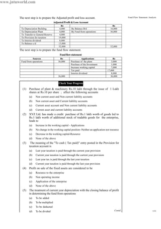 133
Fund Flow Statement AnalysisThe next step is to prepare the Adjusted profit and loss account.
Adjusted Profit & Loss Account
The next step is to prepare the fund flow statement.
Fundflowstatement
Check Your Progress
(1) Purchase of plant & machinery Rs.10 lakh through the issue of 1 Lakh
shares at Rs.10 per share ; affect the following accounts
(a) Non current asset and Non current liability accounts
(b) Non current asset and Current liability accounts
(c) Current asset account and Non current liability accounts
(d) Current asset and current liability accounts
(2) XYZ Ltd. has made a credit purchase of Rs.1 lakh worth of goods led to
Rs.1 lakh worth of additional stock of tradable goods for the enterprise,
leads to
(a) Increase in the working capital - Applications
(b) No change in the working capital position -Neither an application nor resource
(c) Decrease in the working capital-Resource
(d) None of the above
(3) The meaning of the "To cash ( Tax paid)" entry posted in the Provision for
taxation account is
(a) Last year taxation is paid through the current year provision
(b) Current year taxation is paid through the current year provision
(c) Last year tax is paid through the last year taxation
(d) Current year taxation is paid through the last year provision
(4) Profit on sale of the fixed assets are considered to be
(a) Resource to the enterprise
(b) Non operating income
(c) Application of the enterprise
(d) None of the above
(5) The treatment of current year depreciation with the closing balance of profit
in determining the fund from operations
(a) To be added
(b) To be multiplied
(c) To be deducted
(d) To be divided
Rs Rs
To Depreciation Building 4,000 By Balance B/d 16,000
To Depreciation Plant 4,000 By Fund from operations 36,000
To Transfer to General Reserve 4,000
To Provision for taxation 19,000
To Interim dividend 8,000
To Balance c/d 13,000
52,000 52,000
Sources Rs Applications Rs
Fund from operations 36,000 Purchase of the plant 3,000
Purchase of the Investment 1,000
Increase working capital 7,000
Tax paid 17,000
Interim dividend 8,000
36,000 36,000
Contd...
www.jntuworld.com
 