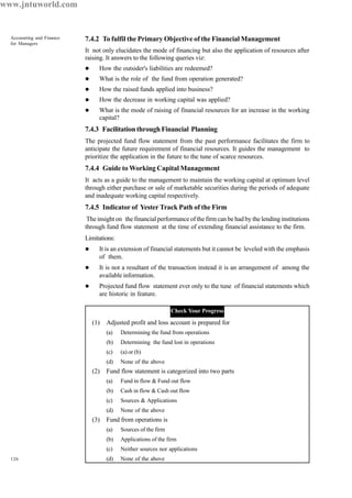 126
Accounting and Finance
for Managers
7.4.2 To fulfil the Primary Objective of the Financial Management
It not only elucidates the mode of financing but also the application of resources after
raising. It answers to the following queries viz:
l How the outsider's liabilities are redeemed?
l What is the role of the fund from operation generated?
l How the raised funds applied into business?
l How the decrease in working capital was applied?
l What is the mode of raising of financial resources for an increase in the working
capital?
7.4.3 Facilitation through Financial Planning
The projected fund flow statement from the past performance facilitates the firm to
anticipate the future requirement of financial resources. It guides the management to
prioritize the application in the future to the tune of scarce resources.
7.4.4 Guide to Working Capital Management
It acts as a guide to the management to maintain the working capital at optimum level
through either purchase or sale of marketable securities during the periods of adequate
and inadequate working capital respectively.
7.4.5 Indicator of Yester Track Path of the Firm
The insight on the financial performance of the firm can be had by the lending institutions
through fund flow statement at the time of extending financial assistance to the firm.
Limitations:
l It is an extension of financial statements but it cannot be leveled with the emphasis
of them.
l It is not a resultant of the transaction instead it is an arrangement of among the
available information.
l Projected fund flow statement ever only to the tune of financial statements which
are historic in feature.
Check Your Progress
(1) Adjusted profit and loss account is prepared for
(a) Determining the fund from operations
(b) Determining the fund lost in operations
(c) (a) or (b)
(d) None of the above
(2) Fund flow statement is categorized into two parts
(a) Fund in flow & Fund out flow
(b) Cash in flow & Cash out flow
(c) Sources & Applications
(d) None of the above
(3) Fund from operations is
(a) Sources of the firm
(b) Applications of the firm
(c) Neither sources nor applications
(d) None of the above
www.jntuworld.com
 
