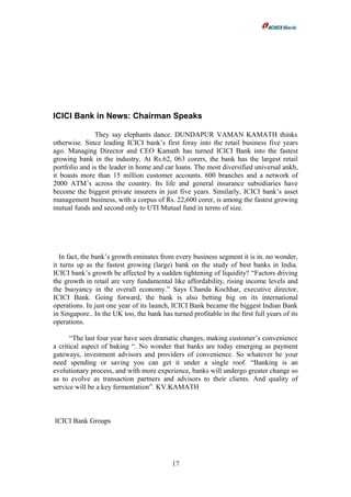 ICICI Bank in News: Chairman Speaks
They say elephants dance. DUNDAPUR VAMAN KAMATH thinks
otherwise. Since leading ICICI bank’s first foray into the retail business five years
ago. Managing Director and CEO Kamath has turned ICICI Bank into the fastest
growing bank in the industry. At Rs.62, 063 corers, the bank has the largest retail
portfolio and is the leader in home and car loans. The most diversified universal ankh,
it boasts more than 15 million customer accounts. 600 branches and a network of
2000 ATM’s across the country. Its life and general insurance subsidiaries have
become the biggest private insurers in just five years. Similarly, ICICI bank’s asset
management business, with a corpus of Rs. 22,600 corer, is among the fastest growing
mutual funds and second only to UTI Mutual fund in terms of size.
In fact, the bank’s growth eminates from every business segment it is in. no wonder,
it turns up as the fastest growing (large) bank on the study of best banks in India.
ICICI bank’s growth be affected by a sudden tightening of liquidity? “Factors driving
the growth in retail are very fundamental like affordability, rising income levels and
the buoyancy in the overall economy.” Says Chanda Kochhar, executive director,
ICICI Bank. Going forward, the bank is also betting big on its international
operations. In just one year of its launch, ICICI Bank became the biggest Indian Bank
in Singapore.. In the UK too, the bank has turned profitable in the first full years of its
operations.
“The last four year have seen dramatic changes, making customer’s convenience
a critical aspect of baking “. No wonder that banks are today emerging as payment
gateways, investment advisors and providers of convenience. So whatever be your
need spending or saving you can get it under a single roof. “Banking is an
evolutionary process, and with more experience, banks will undergo greater change so
as to evolve as transaction partners and advisors to their clients. And quality of
service will be a key fermentation”. KV.KAMATH
ICICI Bank Groups
17
 