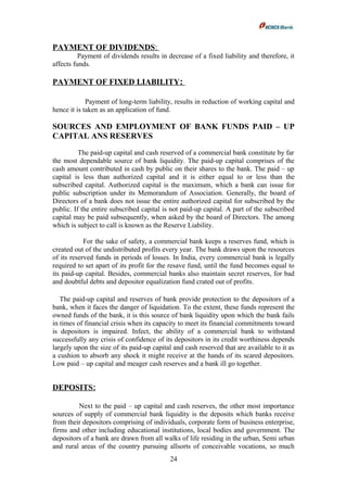 PAYMENT OF DIVIDENDS:
Payment of dividends results in decrease of a fixed liability and therefore, it
affects funds.
PAYMENT OF FIXED LIABILITY:
Payment of long-term liability, results in reduction of working capital and
hence it is taken as an application of fund.
SOURCES AND EMPLOYMENT OF BANK FUNDS PAID – UP
CAPITAL ANS RESERVES
The paid-up capital and cash reserved of a commercial bank constitute by far
the most dependable source of bank liquidity. The paid-up capital comprises of the
cash amount contributed in cash by public on their shares to the bank. The paid – up
capital is less than authorized capital and it is either equal to or less than the
subscribed capital. Authorized capital is the maximum, which a bank can issue for
public subscription under its Memorandum of Association. Generally, the board of
Directors of a bank does not issue the entire authorized capital for subscribed by the
public. If the entire subscribed capital is not paid-up capital. A part of the subscribed
capital may be paid subsequently, when asked by the board of Directors. The among
which is subject to call is known as the Reserve Liability.
For the sake of safety, a commercial bank keeps a reserves fund, which is
created out of the undistributed profits every year. The bank draws upon the resources
of its reserved funds in periods of losses. In India, every commercial bank is legally
required to set apart of its profit for the resave fund, until the fund becomes equal to
its paid-up capital. Besides, commercial banks also maintain secret reserves, for bad
and doubtful debts and depositor equalization fund crated out of profits.
The paid-up capital and reserves of bank provide protection to the depositors of a
bank, when it faces the danger of liquidation. To the extent, these funds represent the
owned funds of the bank, it is this source of bank liquidity upon which the bank fails
in times of financial crisis when its capacity to meet its financial commitments toward
is depositors is impaired. Infect, the ability of a commercial bank to withstand
successfully any crisis of confidence of its depositors in its credit worthiness depends
largely upon the size of its paid-up capital and cash reserved that are available to it as
a cushion to absorb any shock it might receive at the hands of its scared depositors.
Low paid – up capital and meager cash reserves and a bank ill go together.
DEPOSITS:
Next to the paid – up capital and cash reserves, the other most importance
sources of supply of commercial bank liquidity is the deposits which banks receive
from their depositors comprising of individuals, corporate form of business enterprise,
firms and other including educational institutions, local bodies and government. The
depositors of a bank are drawn from all walks of life residing in the urban, Semi urban
and rural areas of the country pursuing allsorts of conceivable vocations, so much
24
 