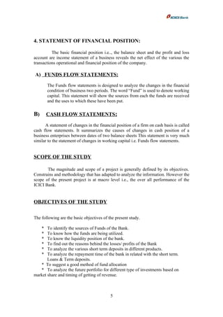 4. STATEMENT OF FINANCIAL POSITION:
The basic financial position i.e.., the balance sheet and the profit and loss
account are income statement of a business reveals the net effect of the various the
transactions operational and financial position of the company.
A) FUNDS FLOW STATEMENTS:
The Funds flow statements is designed to analyze the changes in the financial
condition of business two periods. The word “Fund” is used to denote working
capital. This statement will show the sources from each the funds are received
and the uses to which these have been put.
B) CASH FLOW STATEMENTS:
A statement of changes in the financial position of a firm on cash basis is called
cash flow statements. It summarizes the causes of changes in cash position of a
business enterprises between dates of two balance sheets This statement is very much
similar to the statement of changes in working capital i.e. Funds flow statements.
SCOPE OF THE STUDY
The magnitude and scope of a project is generally defined by its objectives.
Constrains and methodology that has adapted to analyze the information. However the
scope of the present project is at macro level i.e., the over all performance of the
ICICI Bank.
OBJECTIVES OF THE STUDY
The following are the basic objectives of the present study.
* To identify the sources of Funds of the Bank.
* To know how the funds are being utilized.
* To know the liquidity position of the bank.
* To find out the reasons behind the losses/ profits of the Bank
* To analyze the various short term deposits in different products.
* To analyze the repayment time of the bank in related with the short term.
Loans & Term deposits.
* To suggest a good method of fund allocation
* To analyze the future portfolio for different type of investments based on
market share and timing of getting of revenue.
5
 
