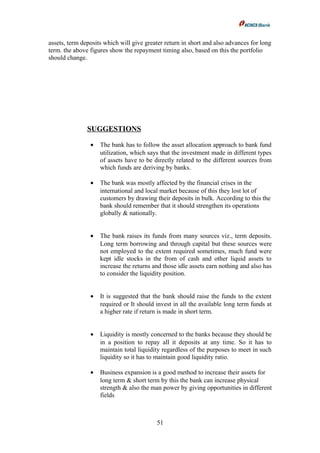 assets, term deposits which will give greater return in short and also advances for long
term. the above figures show the repayment timing also, based on this the portfolio
should change.
SUGGESTIONS
• The bank has to follow the asset allocation approach to bank fund
utilization, which says that the investment made in different types
of assets have to be directly related to the different sources from
which funds are deriving by banks.
• The bank was mostly affected by the financial crises in the
international and local market because of this they lost lot of
customers by drawing their deposits in bulk. According to this the
bank should remember that it should strengthen its operations
globally & nationally.
• The bank raises its funds from many sources viz., term deposits.
Long term borrowing and through capital but these sources were
not employed to the extent required sometimes, much fund were
kept idle stocks in the from of cash and other liquid assets to
increase the returns and those idle assets earn nothing and also has
to consider the liquidity position.
• It is suggested that the bank should raise the funds to the extent
required or It should invest in all the available long term funds at
a higher rate if return is made in short term.
• Liquidity is mostly concerned to the banks because they should be
in a position to repay all it deposits at any time. So it has to
maintain total liquidity regardless of the purposes to meet in such
liquidity so it has to maintain good liquidity ratio.
• Business expansion is a good method to increase their assets for
long term & short term by this the bank can increase physical
strength & also the man power by giving opportunities in different
fields
51
 