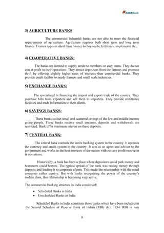 3) AGRICULTURE BANKS
The commercial industrial banks are not able to meet the financial
requirements of agriculture. Agriculture requires both short term and long term
finance. Frames requires short term finance to buy seeds, fertilizers, implements etc.,
4) CO-OPERATIVE BANKS:
The banks are formed to supply credit to members on easy terms. They do not
aim at profit in their operations. They attract depositors from the farmers and promote
thrift by offering slightly higher rates of interests than commercial banks. They
provide credit facility to needy framers and small scale industries.
5) EXCHANGE BANKS:
The specialized in financing the import and export trade of the country. They
purchase bills from exporters and sell them to importers. They provide remittance
facilities and trade information to their clients.
6) SAVINGS BANKS:
These banks collect small and scattered savings of the low and middle income
group people. These banks receive small amounts, deposits and withdrawals are
restricted. Bank offer minimum interest on these deposits.
7) CENTRAL BANK:
The central bank controls the entire banking system in the country. It operates
the currency and credit system in the country. It acts as an agent and adviser to the
government and works in the best interests of the nation with out any profit motive in
ts operations.
Historically, a bank has been a place where depositors could park money and
borrowers could borrow. The typical spread of the bank was raising money through
deposits and leading it to corporate clients. This made the relationship with the retail
consumer rather passive. But with banks recognizing the power of the country’s
middle class, this relationship is becoming very active.
The commercial banking structure in India consists of:
• Scheduled Banks in India
• Unscheduled Banks in India
Scheduled Banks in India constitute those banks which have been included in
the Second Schedule of Reserve Bank of Indian (RBI) Act, 1934. RBI in turn
8
 