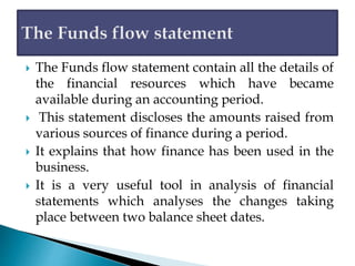  The Funds flow statement contain all the details of
the financial resources which have became
available during an accounting period.
 This statement discloses the amounts raised from
various sources of finance during a period.
 It explains that how finance has been used in the
business.
 It is a very useful tool in analysis of financial
statements which analyses the changes taking
place between two balance sheet dates.
 