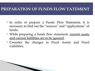  In order to prepare a Funds Flow Statement, it is
necessary to find out the “sources” and “applications” of
funds.
 While preparing a funds flow statement, current assets
and current liabilities are to be ignored.
 Consider the changes in Fixed Assets and Fixed
Liabilities.
PREPARATION OF FUNDS FLOW TATEMENT
 