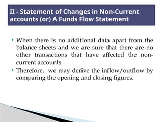  When there is no additional data apart from the
balance sheets and we are sure that there are no
other transactions that have affected the non-
current accounts.
 Therefore, we may derive the inflow/outflow by
comparing the opening and closing figures.
II - Statement of Changes in Non-Current
accounts (or) A Funds Flow Statement
 
